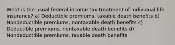 What is the usual federal income tax treatment of individual life insurance? a) Deductible premiums, taxable death benefits b) Nondeductible premiums, nontaxable death benefits c) Deductible premiums, nontaxable death benefits d) Nondeductible premiums, taxable death benefits