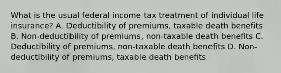 What is the usual federal income tax treatment of individual life insurance? A. Deductibility of premiums, taxable death benefits B. Non-deductibility of premiums, non-taxable death benefits C. Deductibility of premiums, non-taxable death benefits D. Non-deductibility of premiums, taxable death benefits