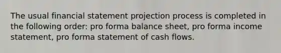 The usual financial statement projection process is completed in the following order: pro forma balance sheet, pro forma income statement, pro forma statement of cash flows.