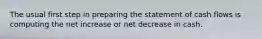 The usual first step in preparing the statement of cash flows is computing the net increase or net decrease in cash.