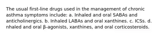 The usual first-line drugs used in the management of chronic asthma symptoms include: a. Inhaled and oral SABAs and anticholinergics. b. Inhaled LABAs and oral xanthines. c. ICSs. d. nhaled and oral β-agonists, xanthines, and oral corticosteroids.