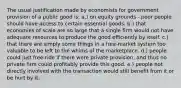 The usual justification made by economists for government provision of a public good is: a.) on equity grounds - poor people should have access to certain essential goods. b.) that economies of scale are so large that a single firm would not have adequate resources to produce the good efficiently by itself. c.) that there are simply some things in a free-market system too valuable to be left to the whims of the marketplace. d.) people could just free-ride if there were private provision, and thus no private firm could profitably provide this good. e.) people not directly involved with the transaction would still benefit from it or be hurt by it.