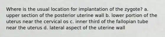 Where is the usual location for implantation of the zygote? a. upper section of the posterior uterine wall b. lower portion of the uterus near the cervical os c. inner third of the fallopian tube near the uterus d. lateral aspect of the uterine wall