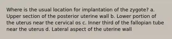 Where is the usual location for implantation of the zygote? a. Upper section of the posterior uterine wall b. Lower portion of the uterus near the cervical os c. Inner third of the fallopian tube near the uterus d. Lateral aspect of the uterine wall