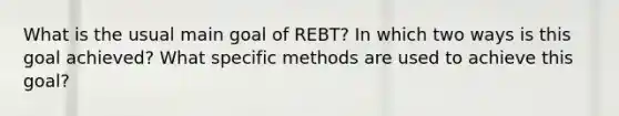 What is the usual main goal of REBT? In which two ways is this goal achieved? What specific methods are used to achieve this goal?