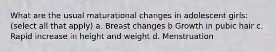 What are the usual maturational changes in adolescent girls: (select all that apply) a. Breast changes b Growth in pubic hair c. Rapid increase in height and weight d. Menstruation