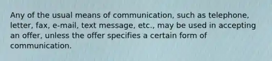 Any of the usual means of communication, such as telephone, letter, fax, e-mail, text message, etc., may be used in accepting an offer, unless the offer specifies a certain form of communication.