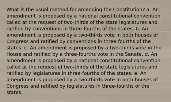 What is the usual method for amending the Constitution? a. An amendment is proposed by a national constitutional convention called at the request of two-thirds of the state legislatures and ratified by conventions in three-fourths of the states. b. An amendment is proposed by a two-thirds vote in both houses of Congress and ratified by conventions in three-fourths of the states. c. An amendment is proposed by a two-thirds vote in the House and ratified by a three-fourths vote in the Senate. d. An amendment is proposed by a national constitutional convention called at the request of two-thirds of the state legislatures and ratified by legislatures in three-fourths of the states. e. An amendment is proposed by a two-thirds vote in both houses of Congress and ratified by legislatures in three-fourths of the states.