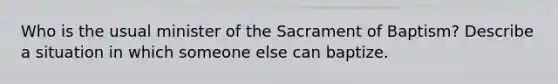 Who is the usual minister of the Sacrament of Baptism? Describe a situation in which someone else can baptize.