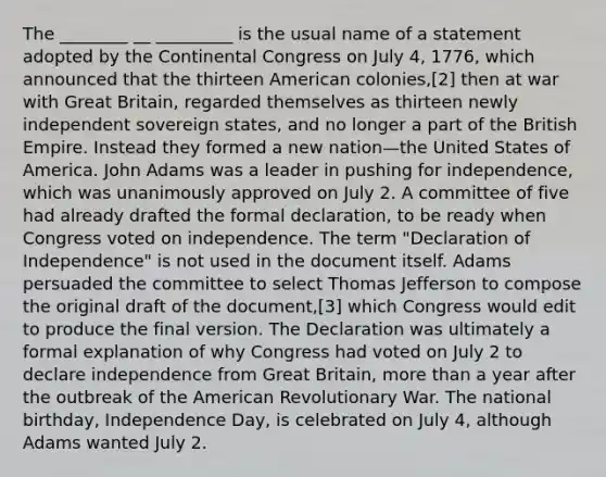 The ________ __ _________ is the usual name of a statement adopted by the Continental Congress on July 4, 1776, which announced that the thirteen American colonies,[2] then at war with Great Britain, regarded themselves as thirteen newly independent sovereign states, and no longer a part of the British Empire. Instead they formed a new nation—the United States of America. John Adams was a leader in pushing for independence, which was unanimously approved on July 2. A committee of five had already drafted the formal declaration, to be ready when Congress voted on independence. The term "Declaration of Independence" is not used in the document itself. Adams persuaded the committee to select Thomas Jefferson to compose the original draft of the document,[3] which Congress would edit to produce the final version. The Declaration was ultimately a formal explanation of why Congress had voted on July 2 to declare independence from Great Britain, more than a year after the outbreak of the American Revolutionary War. The national birthday, Independence Day, is celebrated on July 4, although Adams wanted July 2.