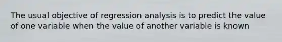 The usual objective of regression analysis is to predict the value of one variable when the value of another variable is known