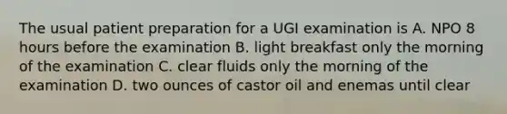 The usual patient preparation for a UGI examination is A. NPO 8 hours before the examination B. light breakfast only the morning of the examination C. clear fluids only the morning of the examination D. two ounces of castor oil and enemas until clear