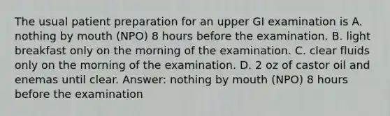 The usual patient preparation for an upper GI examination is A. nothing by mouth (NPO) 8 hours before the examination. B. light breakfast only on the morning of the examination. C. clear fluids only on the morning of the examination. D. 2 oz of castor oil and enemas until clear. Answer: nothing by mouth (NPO) 8 hours before the examination