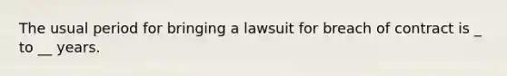 The usual period for bringing a lawsuit for breach of contract is _ to __ years.