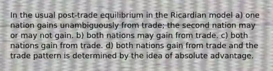 In the usual post-trade equilibrium in the Ricardian model a) one nation gains unambiguously from trade; the second nation may or may not gain. b) both nations may gain from trade. c) both nations gain from trade. d) both nations gain from trade and the trade pattern is determined by the idea of absolute advantage.