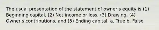 The usual presentation of the statement of owner's equity is (1) Beginning capital, (2) Net income or loss, (3) Drawing, (4) Owner's contributions, and (5) Ending capital. a. True b. False