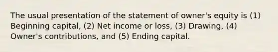 The usual presentation of the statement of owner's equity is (1) Beginning capital, (2) Net income or loss, (3) Drawing, (4) Owner's contributions, and (5) Ending capital.