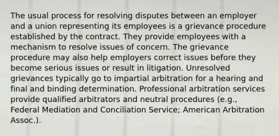 The usual process for resolving disputes between an employer and a union representing its employees is a grievance procedure established by the contract. They provide employees with a mechanism to resolve issues of concern. The grievance procedure may also help employers correct issues before they become serious issues or result in litigation. Unresolved grievances typically go to impartial arbitration for a hearing and final and binding determination. Professional arbitration services provide qualified arbitrators and neutral procedures (e.g., Federal Mediation and Conciliation Service; American Arbitration Assoc.).