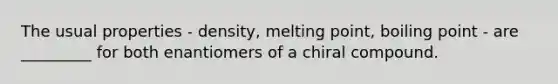 The usual properties - density, melting point, boiling point - are _________ for both enantiomers of a chiral compound.