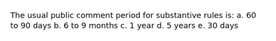 The usual public comment period for substantive rules is: a. 60 to 90 days b. 6 to 9 months c. 1 year d. 5 years e. 30 days