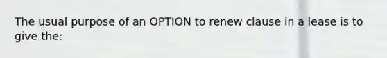 The usual purpose of an OPTION to renew clause in a lease is to give the: