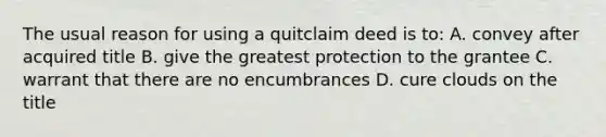 The usual reason for using a quitclaim deed is to: A. convey after acquired title B. give the greatest protection to the grantee C. warrant that there are no encumbrances D. cure clouds on the title