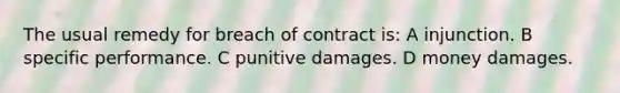 The usual remedy for breach of contract is: A injunction. B specific performance. C punitive damages. D money damages.