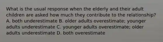 What is the usual response when the elderly and their adult children are asked how much they contribute to the relationship? A. both underestimate B. older adults overestimate; younger adults underestimate C. younger adults overestimate; older adults underestimate D. both overestimate