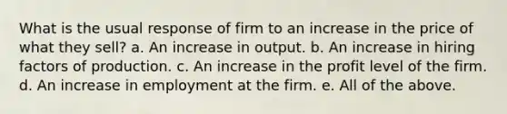 What is the usual response of firm to an increase in the price of what they sell? a. An increase in output. b. An increase in hiring factors of production. c. An increase in the profit level of the firm. d. An increase in employment at the firm. e. All of the above.