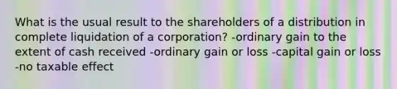 What is the usual result to the shareholders of a distribution in complete liquidation of a corporation? -ordinary gain to the extent of cash received -ordinary gain or loss -capital gain or loss -no taxable effect