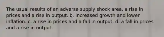 The usual results of an adverse supply shock area. a rise in prices and a rise in output. b. increased growth and lower inflation. c. a rise in prices and a fall in output. d. a fall in prices and a rise in output.