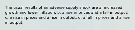 The usual results of an adverse supply shock are a. increased growth and lower inflation. b. a rise in prices and a fall in output. c. a rise in prices and a rise in output. d. a fall in prices and a rise in output.