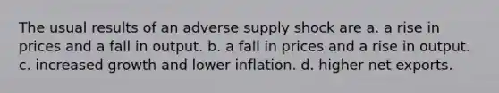 The usual results of an adverse supply shock are a. a rise in prices and a fall in output. b. a fall in prices and a rise in output. c. increased growth and lower inflation. d. higher net exports.