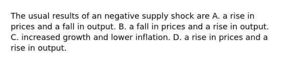 The usual results of an negative supply shock are A. a rise in prices and a fall in output. B. a fall in prices and a rise in output. C. increased growth and lower inflation. D. a rise in prices and a rise in output.