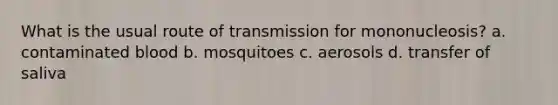 What is the usual route of transmission for mononucleosis? a. contaminated blood b. mosquitoes c. aerosols d. transfer of saliva