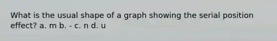 What is the usual shape of a graph showing the serial position effect? a. m b. - c. n d. u