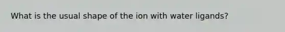 What is the usual shape of the ion with water ligands?