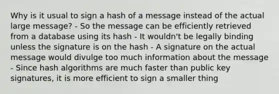 Why is it usual to sign a hash of a message instead of the actual large message? - So the message can be efficiently retrieved from a database using its hash - It wouldn't be legally binding unless the signature is on the hash - A signature on the actual message would divulge too much information about the message - Since hash algorithms are much faster than public key signatures, it is more efficient to sign a smaller thing