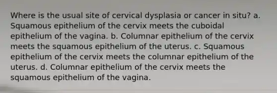 Where is the usual site of cervical dysplasia or cancer in situ? a. Squamous epithelium of the cervix meets the cuboidal epithelium of the vagina. b. Columnar epithelium of the cervix meets the squamous epithelium of the uterus. c. Squamous epithelium of the cervix meets the columnar epithelium of the uterus. d. Columnar epithelium of the cervix meets the squamous epithelium of the vagina.