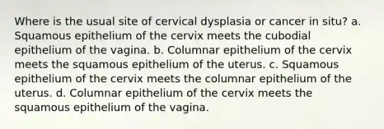 Where is the usual site of cervical dysplasia or cancer in situ? a. Squamous epithelium of the cervix meets the cubodial epithelium of the vagina. b. Columnar epithelium of the cervix meets the squamous epithelium of the uterus. c. Squamous epithelium of the cervix meets the columnar epithelium of the uterus. d. Columnar epithelium of the cervix meets the squamous epithelium of the vagina.