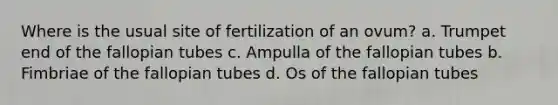 Where is the usual site of fertilization of an ovum? a. Trumpet end of the fallopian tubes c. Ampulla of the fallopian tubes b. Fimbriae of the fallopian tubes d. Os of the fallopian tubes