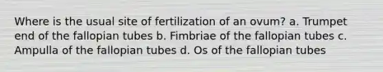 Where is the usual site of fertilization of an ovum? a. Trumpet end of the fallopian tubes b. Fimbriae of the fallopian tubes c. Ampulla of the fallopian tubes d. Os of the fallopian tubes