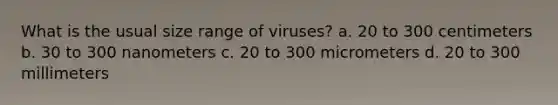 What is the usual size range of viruses? a. 20 to 300 centimeters b. 30 to 300 nanometers c. 20 to 300 micrometers d. 20 to 300 millimeters