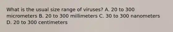 What is the usual size range of viruses? A. 20 to 300 micrometers B. 20 to 300 millimeters C. 30 to 300 nanometers D. 20 to 300 centimeters