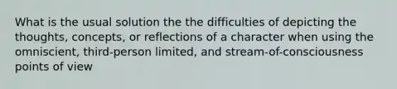 What is the usual solution the the difficulties of depicting the thoughts, concepts, or reflections of a character when using the omniscient, third-person limited, and stream-of-consciousness points of view