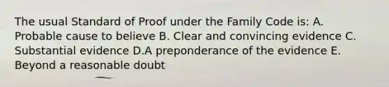 The usual Standard of Proof under the Family Code is: A. Probable cause to believe B. Clear and convincing evidence C. Substantial evidence D.A preponderance of the evidence E. Beyond a reasonable doubt