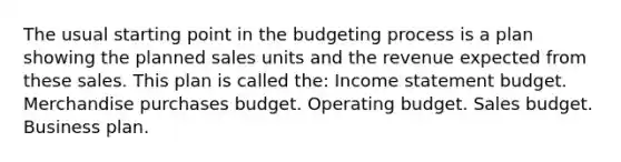 The usual starting point in the budgeting process is a plan showing the planned sales units and the revenue expected from these sales. This plan is called the: <a href='https://www.questionai.com/knowledge/kCPMsnOwdm-income-statement' class='anchor-knowledge'>income statement</a> budget. Merchandise purchases budget. Operating budget. Sales budget. Business plan.