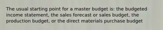 The usual starting point for a master budget is: the <a href='https://www.questionai.com/knowledge/kWVg0aX6D7-budgeted-income-statement' class='anchor-knowledge'>budgeted income statement</a>, the sales forecast or sales budget, the production budget, or the direct materials purchase budget