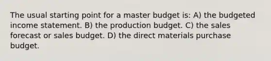 The usual starting point for a master budget is: A) the budgeted income statement. B) the production budget. C) the sales forecast or sales budget. D) the direct materials purchase budget.