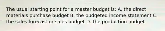 The usual starting point for a master budget is: A. the direct materials purchase budget B. the budgeted income statement C. the sales forecast or sales budget D. the production budget